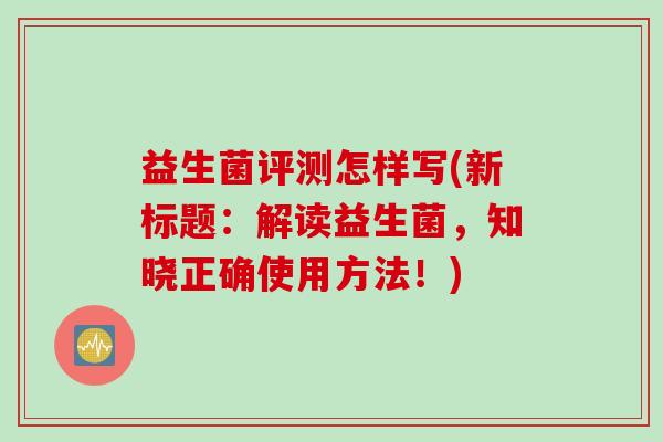 益生菌评测怎样写(新标题:解读益生菌,知晓正确使用方法!) 益生菌评测怎样写(新标题:解读益生菌,知晓正确使用方法!)