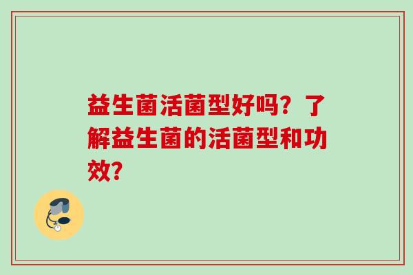 益生菌活菌型好吗?了解益生菌的活菌型和功效? 益生菌活菌型好吗?了解益生菌的活菌型和功效?
