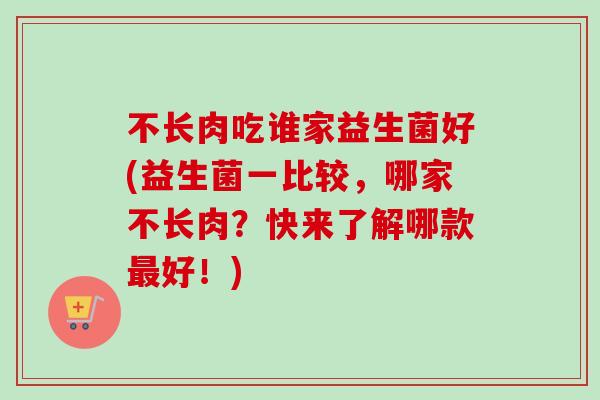 不长肉吃谁家益生菌好(益生菌一比较，哪家不长肉？快来了解哪款好！)