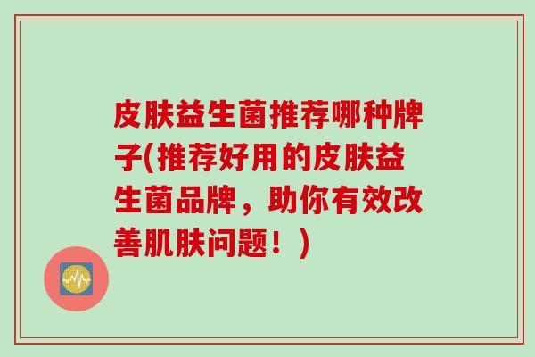 益生菌推荐哪种牌子(推荐好用的益生菌品牌,助你有效改善问题!) 益生菌推荐哪种牌子(推荐好用的益生菌品牌,助你有效改善问题!)