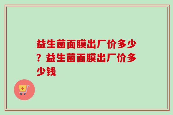 益生菌面膜出厂价多少?益生菌面膜出厂价多少钱 益生菌面膜出厂价多少?益生菌面膜出厂价多少钱