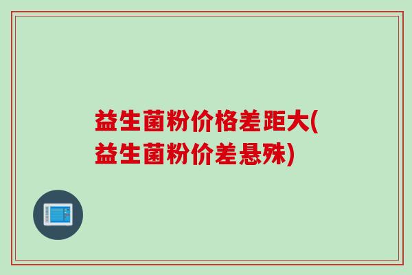 益生菌粉价格差距大(益生菌粉价差悬殊) 益生菌粉价格差距大(益生菌粉价差悬殊)