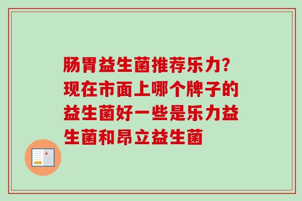 肠胃益生菌推荐乐力?现在市面上哪个牌子的益生菌好一些是乐力益生菌和昂立益生菌 肠胃益生菌推荐乐力?现在市面上哪个牌子的益生菌好一些是乐力益生菌和昂立益生菌