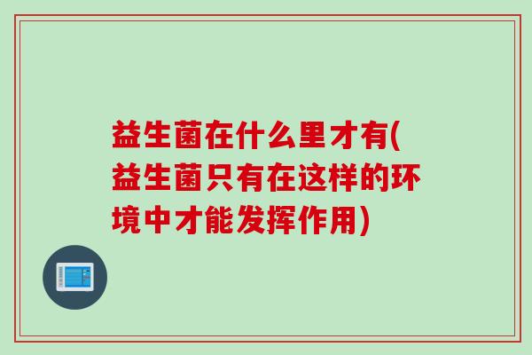 益生菌在什么里才有(益生菌只有在这样的环境中才能发挥作用)