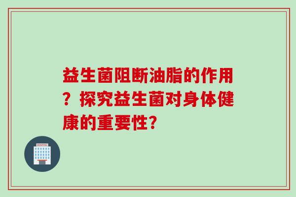 益生菌阻断油脂的作用?探究益生菌对身体健康的重要性? 益生菌阻断油脂的作用?探究益生菌对身体健康的重要性?