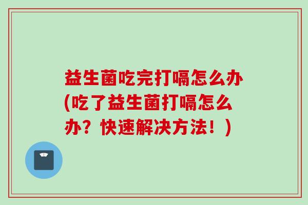 益生菌吃完打嗝怎么办(吃了益生菌打嗝怎么办?快速解决方法!) 益生菌吃完打嗝怎么办(吃了益生菌打嗝怎么办?快速解决方法!)