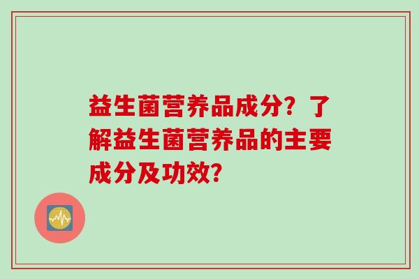 益生菌营养品成分?了解益生菌营养品的主要成分及功效? 益生菌营养品成分?了解益生菌营养品的主要成分及功效?