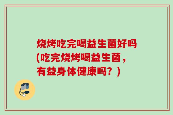 烧烤吃完喝益生菌好吗(吃完烧烤喝益生菌，有益身体健康吗？)