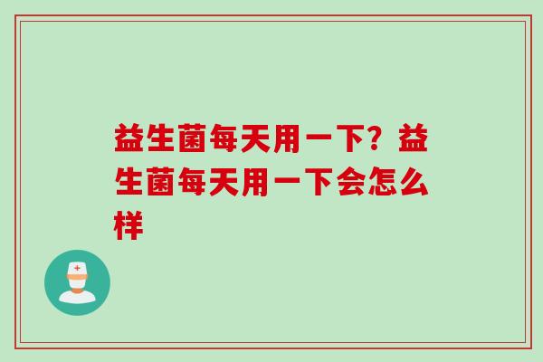 益生菌每天用一下？益生菌每天用一下会怎么样