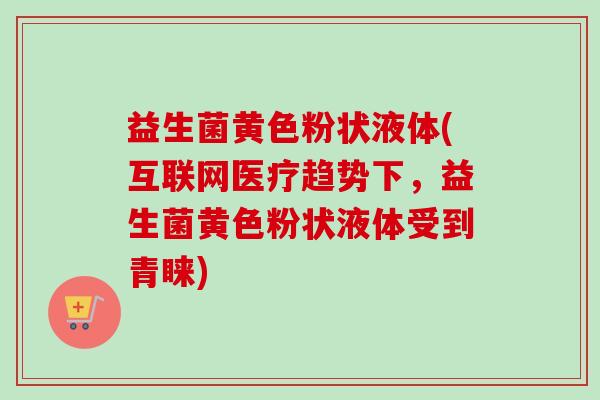 益生菌黄色粉状液体(互联网医疗趋势下，益生菌黄色粉状液体受到青睐)