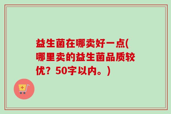 益生菌在哪卖好一点(哪里卖的益生菌品质较优？50字以内。)