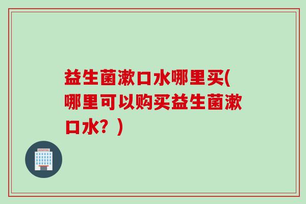 益生菌漱口水哪里买(哪里可以购买益生菌漱口水？)