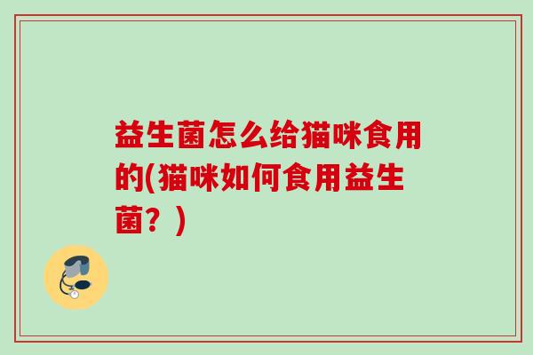益生菌怎么给猫咪食用的(猫咪如何食用益生菌?) 益生菌怎么给猫咪食用的(猫咪如何食用益生菌?)