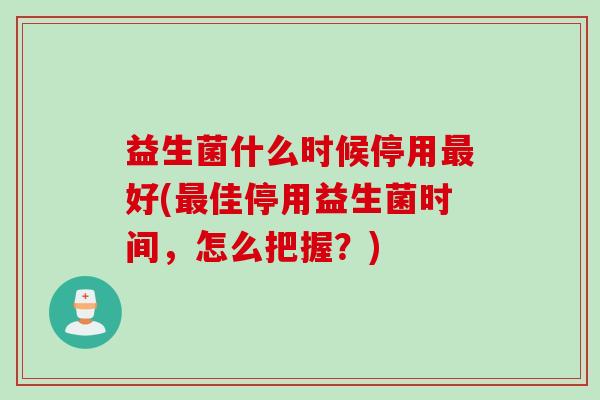 益生菌什么时候停用好(佳停用益生菌时间,怎么把握?) 益生菌什么时候停用好(佳停用益生菌时间,怎么把握?)