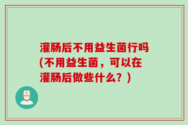 灌肠后不用益生菌行吗(不用益生菌,可以在灌肠后做些什么?) 灌肠后不用益生菌行吗(不用益生菌,可以在灌肠后做些什么?)