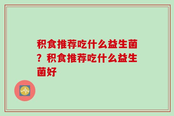 积食推荐吃什么益生菌?积食推荐吃什么益生菌好 积食推荐吃什么益生菌?积食推荐吃什么益生菌好