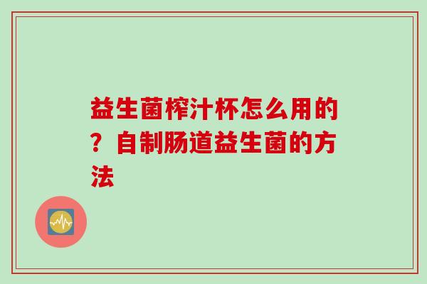 益生菌榨汁杯怎么用的?自制肠道益生菌的方法 益生菌榨汁杯怎么用的?自制肠道益生菌的方法