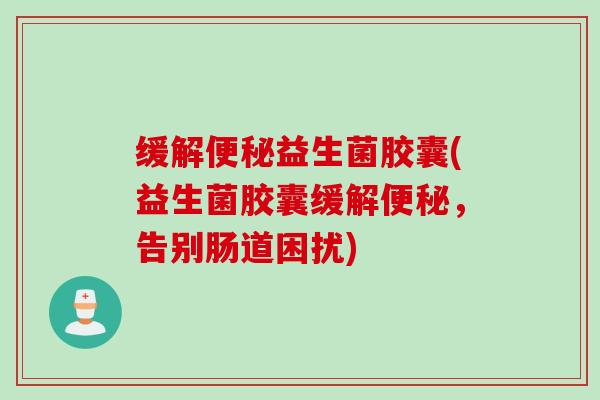 缓解益生菌胶囊(益生菌胶囊缓解,告别肠道困扰) 缓解益生菌胶囊(益生菌胶囊缓解,告别肠道困扰)