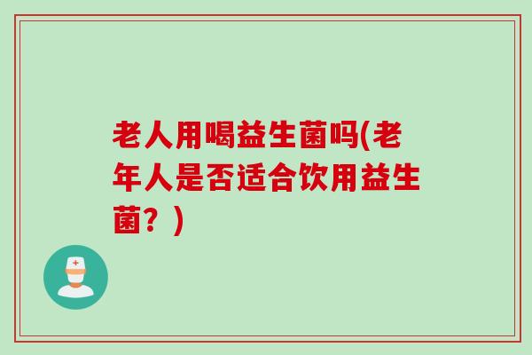 老人用喝益生菌吗(老年人是否适合饮用益生菌？)