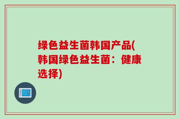 绿色益生菌韩国产品(韩国绿色益生菌:健康选择) 绿色益生菌韩国产品(韩国绿色益生菌:健康选择)