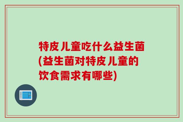 特皮儿童吃什么益生菌(益生菌对特皮儿童的饮食需求有哪些) 特皮儿童吃什么益生菌(益生菌对特皮儿童的饮食需求有哪些)