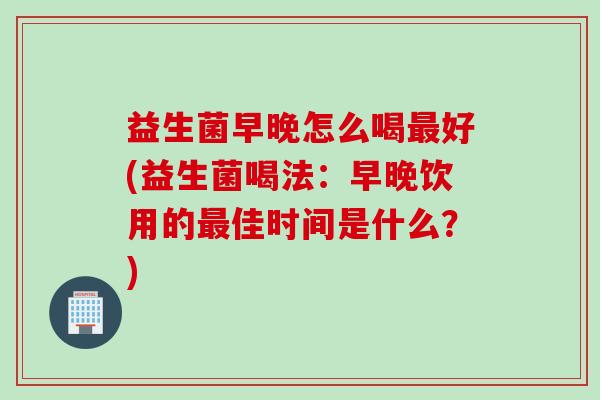 益生菌早晚怎么喝好(益生菌喝法：早晚饮用的佳时间是什么？)