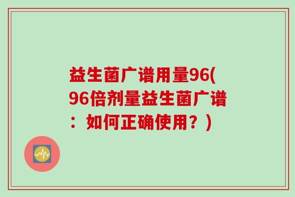 益生菌广谱用量96(96倍剂量益生菌广谱:如何正确使用?) 益生菌广谱用量96(96倍剂量益生菌广谱:如何正确使用?)