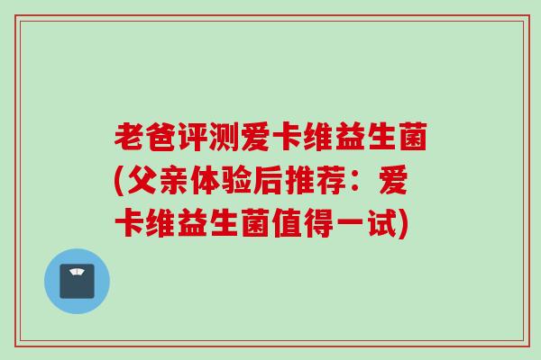 老爸评测爱卡维益生菌(父亲体验后推荐：爱卡维益生菌值得一试)