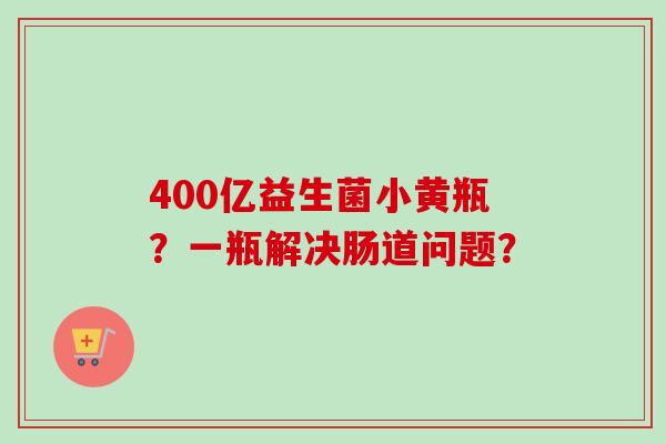 400亿益生菌小黄瓶？一瓶解决肠道问题？