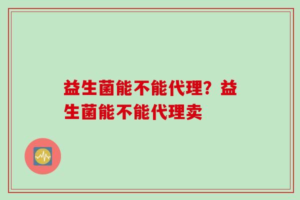 益生菌能不能代理?益生菌能不能代理卖 益生菌能不能代理?益生菌能不能代理卖
