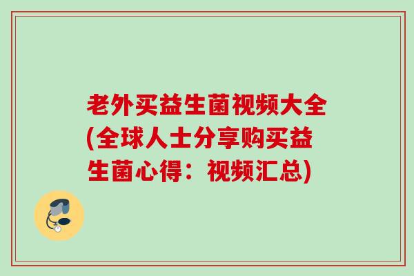老外买益生菌视频大全(全球人士分享购买益生菌心得：视频汇总)