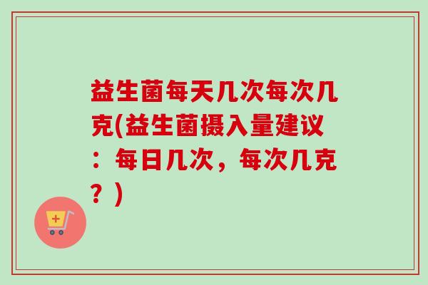 益生菌每天几次每次几克(益生菌摄入量建议:每日几次,每次几克?) 益生菌每天几次每次几克(益生菌摄入量建议:每日几次,每次几克?)