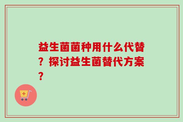 益生菌菌种用什么代替？探讨益生菌替代方案？