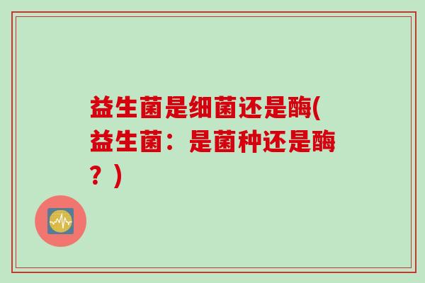 益生菌是还是酶(益生菌:是菌种还是酶?) 益生菌是还是酶(益生菌:是菌种还是酶?)