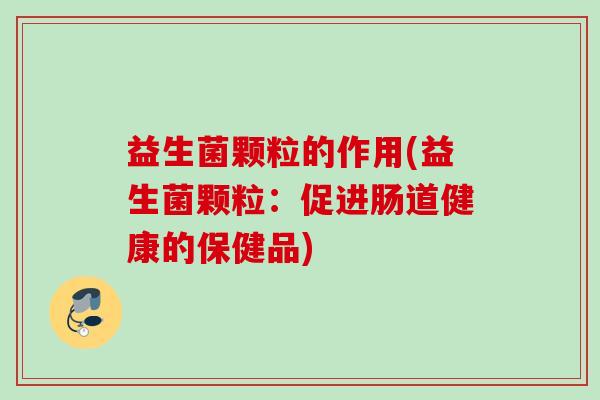 益生菌颗粒的作用(益生菌颗粒：促进肠道健康的保健品)