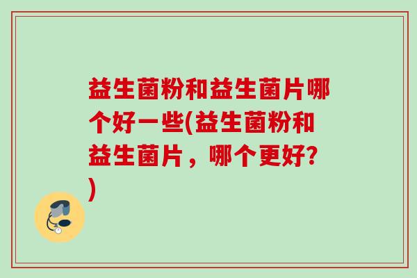 益生菌粉和益生菌片哪个好一些(益生菌粉和益生菌片,哪个更好?) 益生菌粉和益生菌片哪个好一些(益生菌粉和益生菌片,哪个更好?)