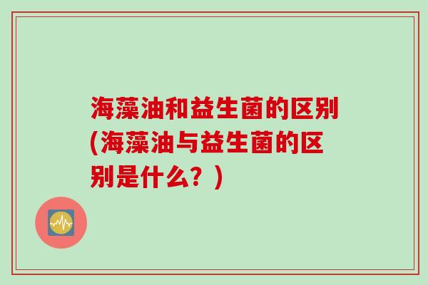 海藻油和益生菌的区别(海藻油与益生菌的区别是什么？)