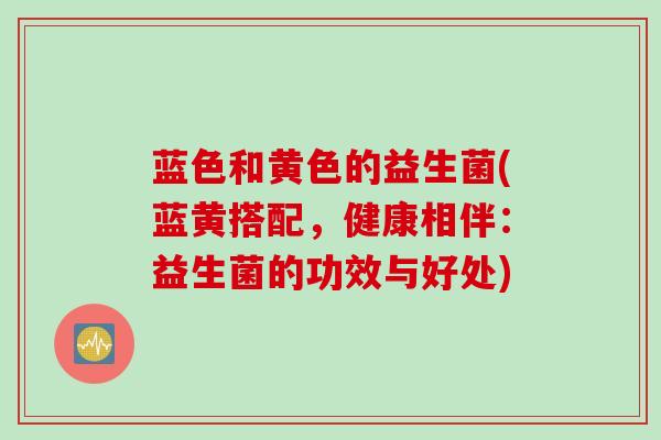 蓝色和黄色的益生菌(蓝黄搭配，健康相伴：益生菌的功效与好处)