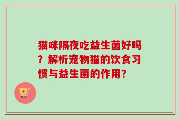 猫咪隔夜吃益生菌好吗?解析宠物猫的饮食习惯与益生菌的作用? 猫咪隔夜吃益生菌好吗?解析宠物猫的饮食习惯与益生菌的作用?