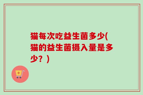 猫每次吃益生菌多少(猫的益生菌摄入量是多少？)