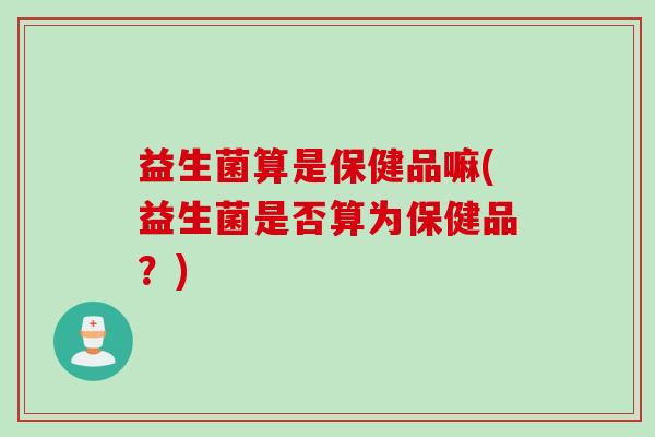 益生菌算是保健品嘛(益生菌是否算为保健品?) 益生菌算是保健品嘛(益生菌是否算为保健品?)