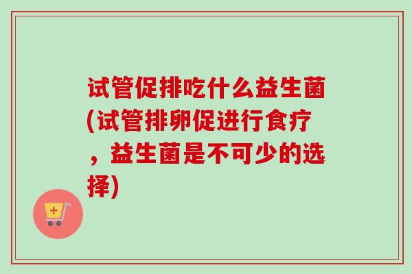 试管促排吃什么益生菌(试管排卵促进行食疗,益生菌是不可少的选择) 试管促排吃什么益生菌(试管排卵促进行食疗,益生菌是不可少的选择)