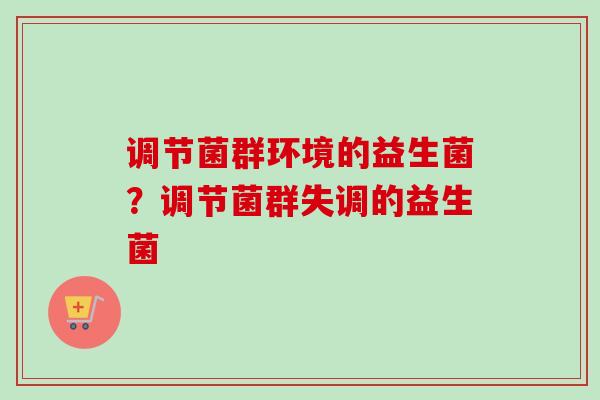 调节菌群环境的益生菌?调节菌群失调的益生菌 调节菌群环境的益生菌?调节菌群失调的益生菌
