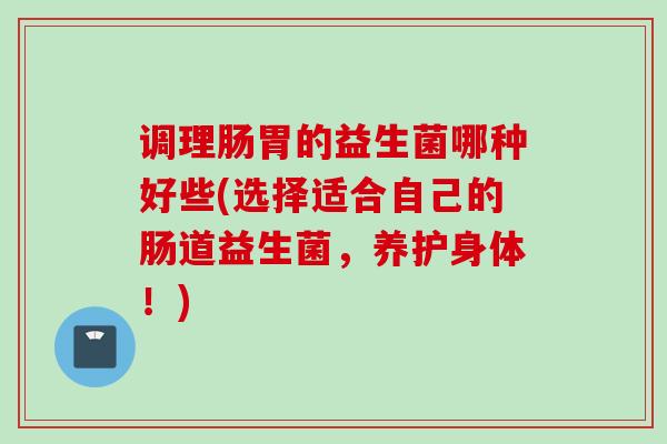 调理肠胃的益生菌哪种好些(选择适合自己的肠道益生菌，养护身体！)
