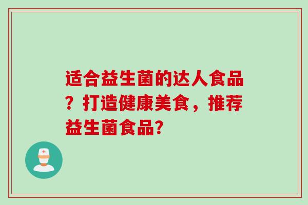 适合益生菌的达人食品?打造健康美食,推荐益生菌食品? 适合益生菌的达人食品?打造健康美食,推荐益生菌食品?