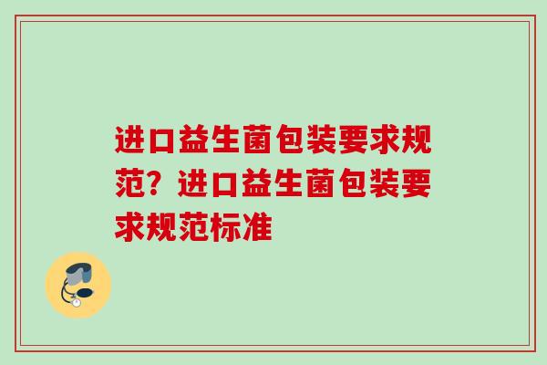 进口益生菌包装要求规范?进口益生菌包装要求规范标准 进口益生菌包装要求规范?进口益生菌包装要求规范标准