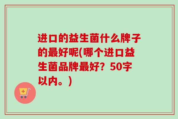 进口的益生菌什么牌子的好呢(哪个进口益生菌品牌好？50字以内。)