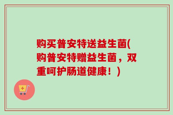 购买普安特送益生菌(购普安特赠益生菌,双重呵护肠道健康!) 购买普安特送益生菌(购普安特赠益生菌,双重呵护肠道健康!)