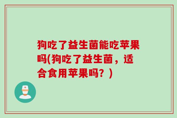 狗吃了益生菌能吃苹果吗(狗吃了益生菌，适合食用苹果吗？)