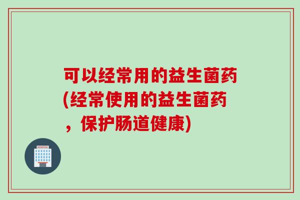 可以经常用的益生菌药(经常使用的益生菌药，保护肠道健康)